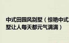 中式田园风别墅（惊艳中式风，宅家也自在，600平米的别墅让人每天都元气满满）