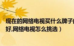 现在的网络电视买什么牌子的比较好呢（网络电视哪个牌子好,网络电视怎么挑选）