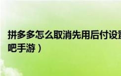 拼多多怎么取消先用后付设置（拼多多先用后付取消步骤 快吧手游）