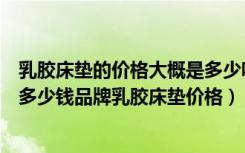 乳胶床垫的价格大概是多少呢乳胶床垫价格（乳胶床垫一般多少钱品牌乳胶床垫价格）