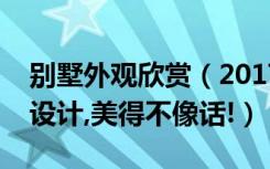 别墅外观欣赏（2017年最新高颜值别墅外观设计,美得不像话!）