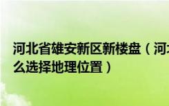 河北省雄安新区新楼盘（河北雄安新区是什么项目买房时怎么选择地理位置）