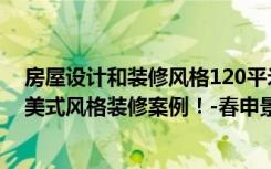 房屋设计和装修风格120平米（面积122平米的房子好不好美式风格装修案例！-春申景城三期装修）