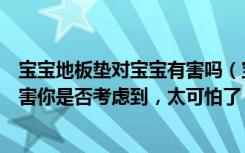 宝宝地板垫对宝宝有害吗（宝宝安全地垫真的安全吗这些危害你是否考虑到，太可怕了）