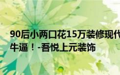 90后小两口花15万装修现代简约风格，150平米的三居室，牛逼！-吾悦上元装饰