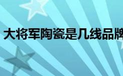 大将军陶瓷是几线品牌（大将军瓷砖怎么样）