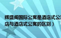 辉盛阁国际公寓是酒店式公寓么（辉盛庭国际公寓怎么样酒店与酒店式公寓的区别）