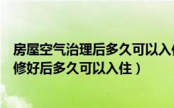 房屋空气治理后多久可以入住（室内空气净化及治理房子装修好后多久可以入住）