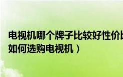 电视机哪个牌子比较好性价比高的（哪个品牌电视性价比高,如何选购电视机）