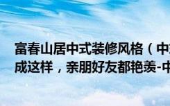 富春山居中式装修风格（中式风格的249平米的六居室装修成这样，亲朋好友都艳羡-中粮澜山装修）