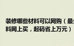 装修哪些材料可以网购（最全的装修网购攻略，这些装修材料网上买，起码省上万元）