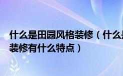 什么是田园风格装修（什么是清新田园装修风格呢田园风格装修有什么特点）