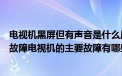 电视机黑屏但有声音是什么原因（电视机黑屏有声音是什么故障电视机的主要故障有哪些）