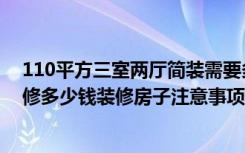 110平方三室两厅简装需要多少钱（120平三室两厅简约装修多少钱装修房子注意事项有哪些）