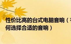 性价比高的台式电脑音响（有什么电脑用的台式音响推荐如何选择合适的音响）