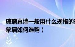 玻璃幕墙一般用什么规格的玻璃（什么是全玻璃幕墙全玻璃幕墙如何选购）