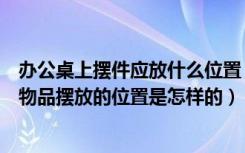 办公桌上摆件应放什么位置（办公桌摆放什么物品办公桌上物品摆放的位置是怎样的）