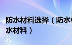 防水材料选择（防水材料有哪几种如何选购防水材料）