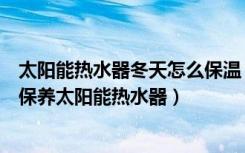 太阳能热水器冬天怎么保温（太阳能热水器冬天怎么办怎么保养太阳能热水器）