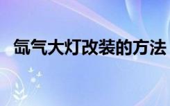 氙气大灯改装的方法（氙气大灯改装价格）