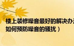 楼上装修噪音最好的解决办法（楼上有噪音怎么办家庭装修如何预防噪音的骚扰）