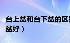 台上盆和台下盆的区别（是台下盆好还是台上盆好）