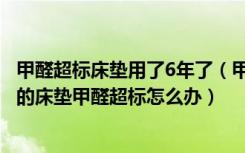 甲醛超标床垫用了6年了（甲醛床垫用了7年还有甲醛么新买的床垫甲醛超标怎么办）