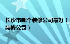 长沙市哪个装修公司最好（长沙装饰公司排名如何选择好的装修公司）