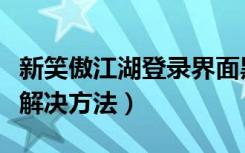 新笑傲江湖登录界面黑屏（《笑傲江湖》黑屏解决方法）