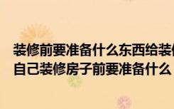 装修前要准备什么东西给装修师傅（自己装修房子流程以及自己装修房子前要准备什么）