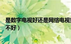 是数字电视好还是网络电视好（什么是数字电视数字电视好不好）