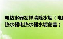 电热水器怎样清除水垢（电热水器除垢电热水器怎么清洗电热水器电热水器水垢危害）