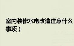 室内装修水电改造注意什么（装修水电改造六大步骤及注意事项）