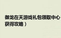 御龙在天游戏礼包领取中心（《御龙在天》御龙在天激活码获得攻略）