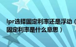 lpr选择固定利率还是浮动（lpr浮动利率和固定利率选哪个固定利率是什么意思）