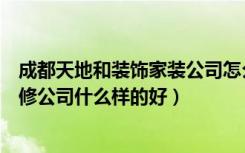 成都天地和装饰家装公司怎么样（天地和装修公司可靠吗装修公司什么样的好）