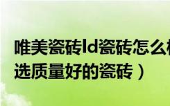 唯美瓷砖ld瓷砖怎么样（ld瓷砖怎么样如何挑选质量好的瓷砖）