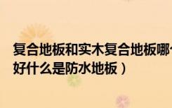 复合地板和实木复合地板哪个防水（什么样的复合地板防水好什么是防水地板）