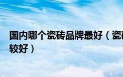 国内哪个瓷砖品牌最好（瓷砖国内排行前十品牌哪种瓷砖比较好）