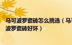 马可波罗瓷砖怎么挑选（马可波罗地砖怎么样如何辨别马可波罗瓷砖好坏）