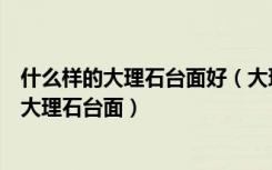 什么样的大理石台面好（大理石台面的特点是什么如何选购大理石台面）