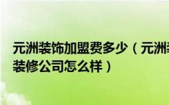 元洲装饰加盟费多少（元洲装饰装修公司加盟条件元洲装饰装修公司怎么样）