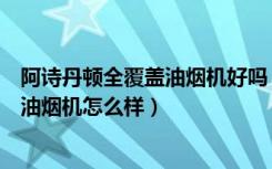 阿诗丹顿全覆盖油烟机好吗（阿诗丹顿油烟机优点阿诗丹顿油烟机怎么样）