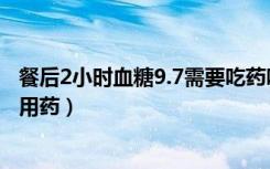 餐后2小时血糖9.7需要吃药吗（餐后2小时血糖9.6是否需要用药）