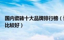 国内瓷砖十大品牌排行榜（瓷砖国内排行前十品牌哪种瓷砖比较好）