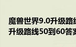 魔兽世界9.0升级路线50到60（魔兽世界9.0升级路线50到60答案）