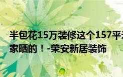 半包花15万装修这个157平米的三居室，其他风格都是给大家晒的！-荣安新居装饰