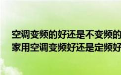 空调变频的好还是不变频的好?（空调变频和不变频的区别家用空调变频好还是定频好）