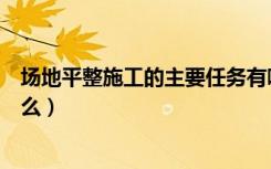 场地平整施工的主要任务有哪些（场地平整施工的过程是什么）