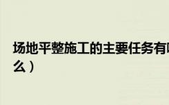 场地平整施工的主要任务有哪些（场地平整施工的过程是什么）